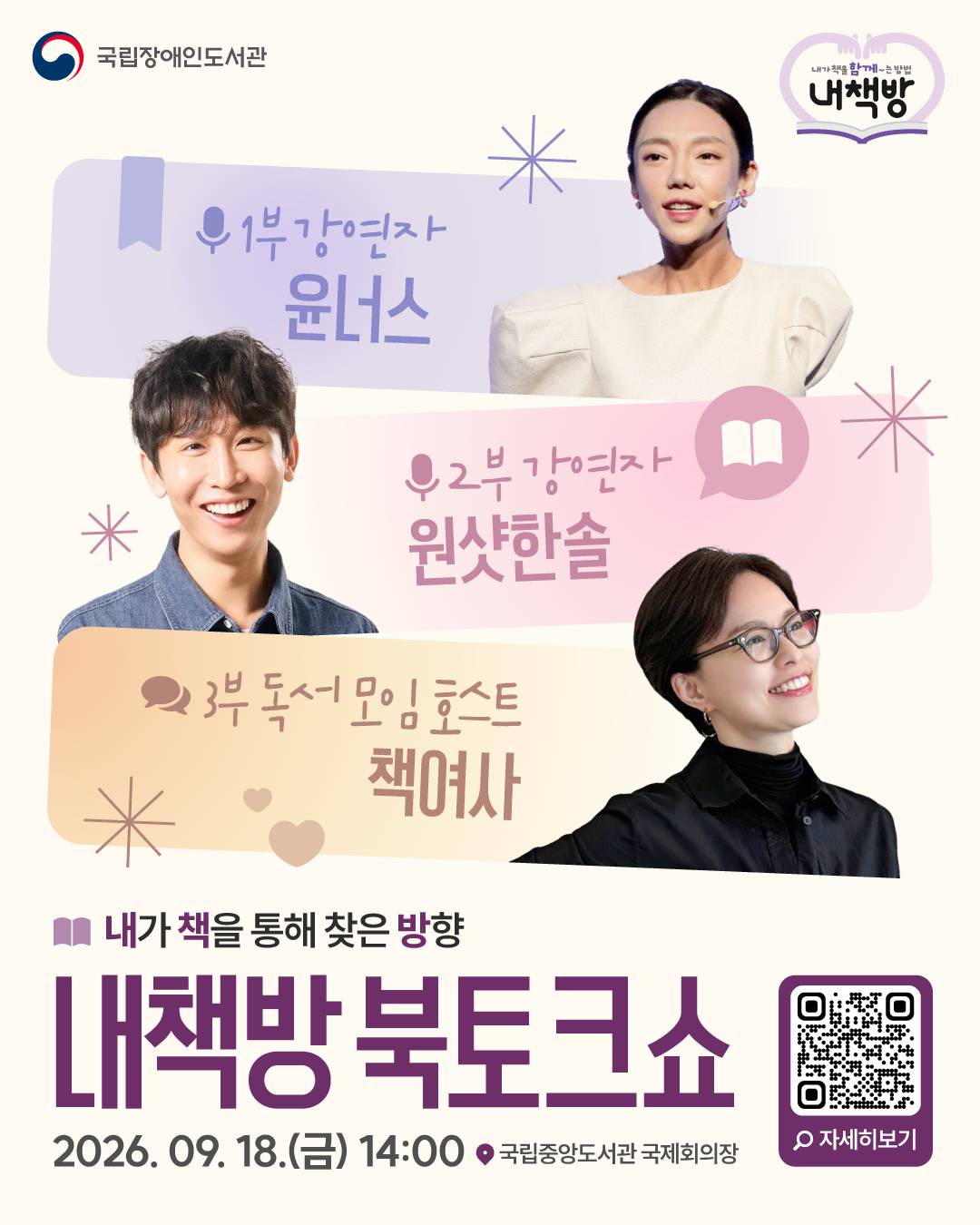 국립장애인도서관 「내책방 북토크쇼」 참여자 모집 안내



국립장애인도서관에서 9월 독서의 달을 맞아

아래와 같이 「내책방 북토크쇼」를 개최할 예정이오니 관심 있는 분들의 많은 참여 바랍니다.



□ 행사개요

ㅇ 행 사 명: 내책방 북토크쇼

ㅇ 일시/장소: 2026년 9월 18일(금) 오후 2시~오후 5시 / 국립중앙도서관 국제회의장

ㅇ 참석대상: 총 100명 (장애인 50명, 활동 보조인 50명)

ㅇ 행사내용: 원샷한솔, 윤너스 강연 및 Q&A 세션, 책여사 오프라인 독서모임



□ 참여자 신청 안내

ㅇ 신청대상: 장애인(활동보조인 최대 1인 함께 신청가능) 

ㅇ 신청기간: 2026. 9. 9(수) ~ 9. 16.(수)

ㅇ 당첨자발표: 개별 연락 및 국립장애인도서관 누리집 게시



ㅇ 신청 화면 바로가기 ☞https://naver.me/5RAW9t6k



□ 전화 신청 및 문의: 02-6000-4463